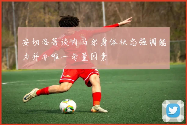 安切洛蒂谈内马尔身体状态强调能力并非唯一考量因素