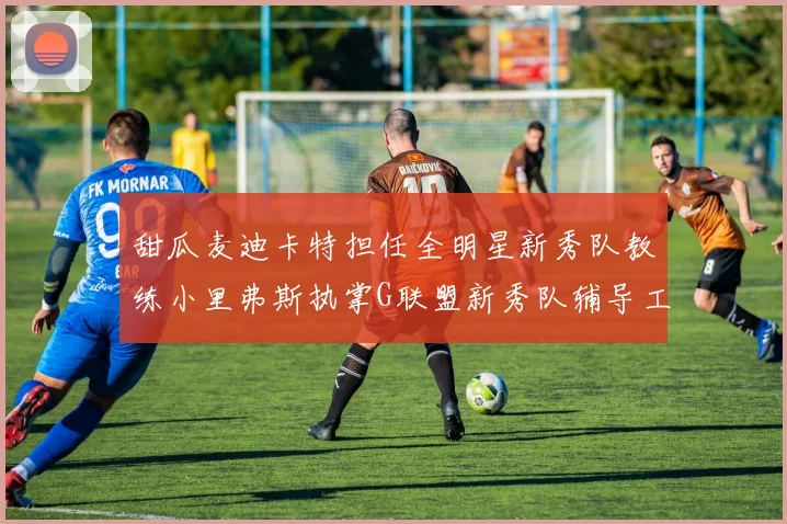 甜瓜麦迪卡特担任全明星新秀队教练小里弗斯执掌G联盟新秀队辅导工作