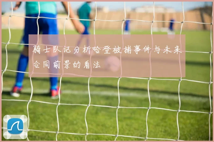 骑士队记分析哈登被捕事件与未来合同前景的看法
