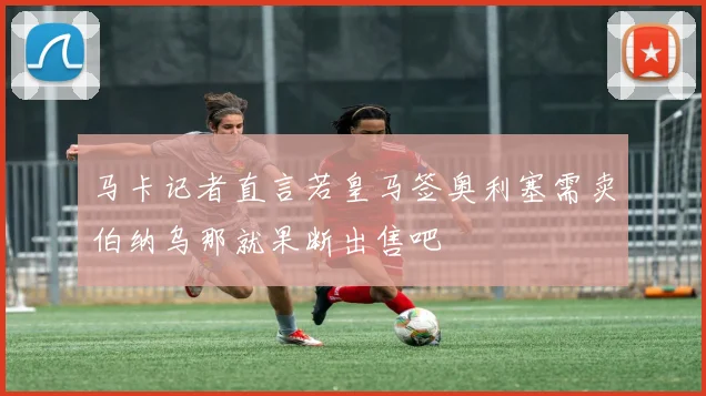 马卡记者直言若皇马签奥利塞需卖伯纳乌那就果断出售吧