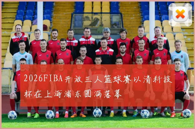 2026FIBA开放三人篮球赛以清科技杯在上海浦东圆满落幕