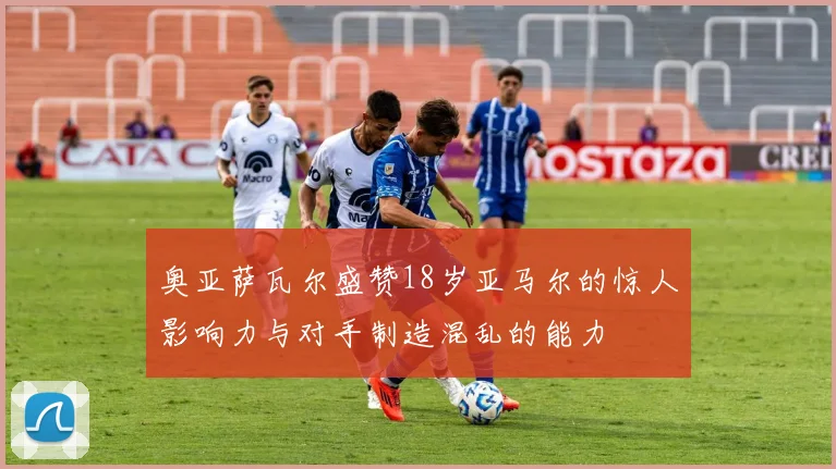 奥亚萨瓦尔盛赞18岁亚马尔的惊人影响力与对手制造混乱的能力