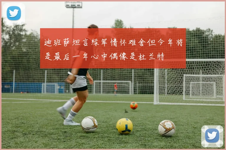 迪班萨坦言绿军情怀难舍但今年将是最后一年心中偶像是杜兰特