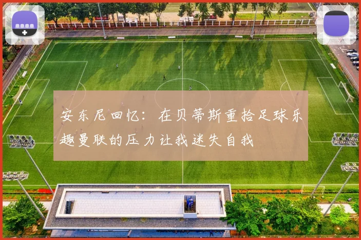 安东尼回忆：在贝蒂斯重拾足球乐趣曼联的压力让我迷失自我