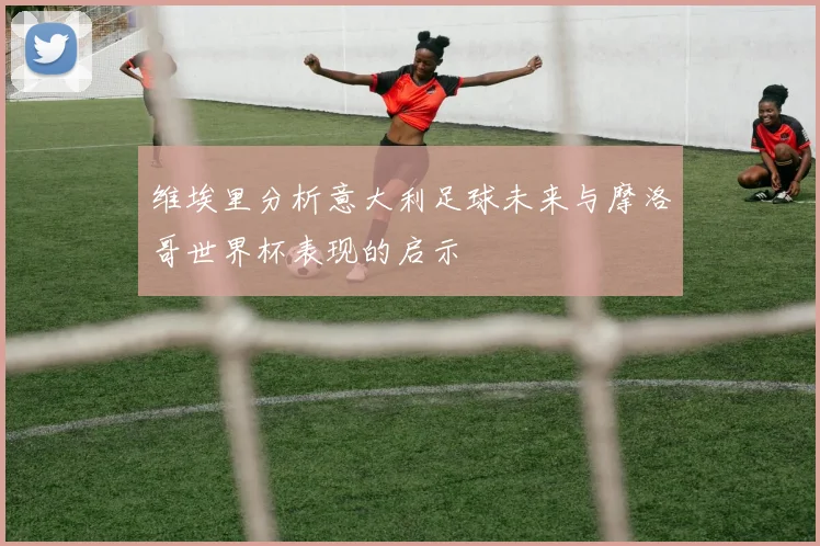 维埃里分析意大利足球未来与摩洛哥世界杯表现的启示