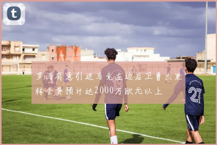 罗马有意引进马竞左边后卫鲁杰里转会费预计达2000万欧元以上