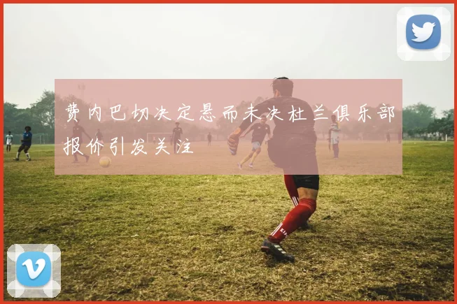 费内巴切决定悬而未决杜兰俱乐部报价引发关注