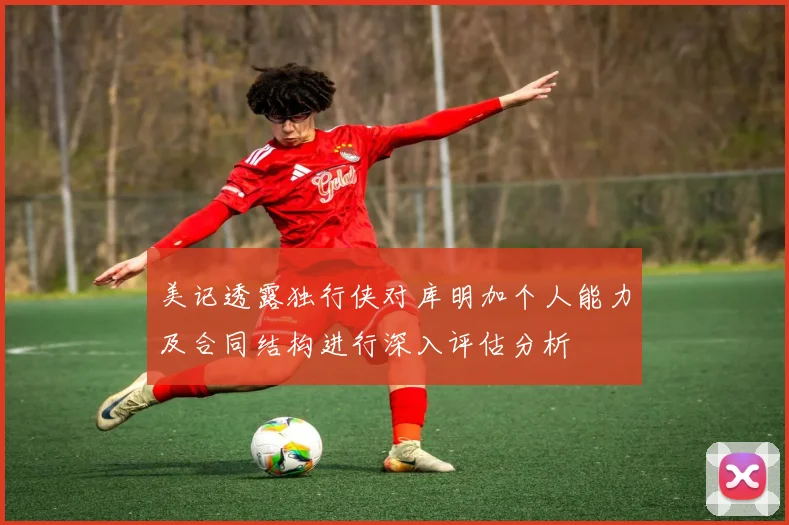 美记透露独行侠对库明加个人能力及合同结构进行深入评估分析