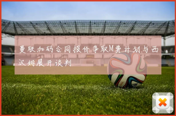 曼联加码合同报价争取M费计划与西汉姆展开谈判