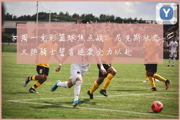 周一竞彩篮球焦点战：尼克斯状态火热骑士誓言逆袭全力以赴