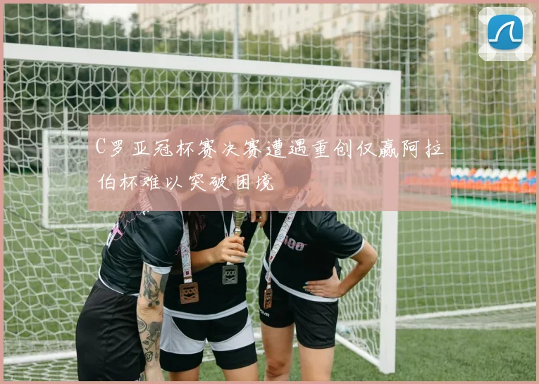 C罗亚冠杯赛决赛遭遇重创仅赢阿拉伯杯难以突破困境