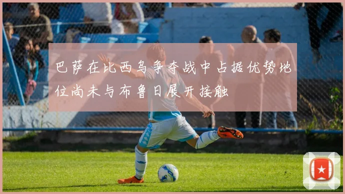 巴萨在比西乌争夺战中占据优势地位尚未与布鲁日展开接触
