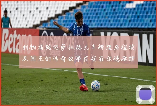 利物浦铭记萨拉赫九年辉煌历程埃及国王的传奇故事在安菲尔德延续