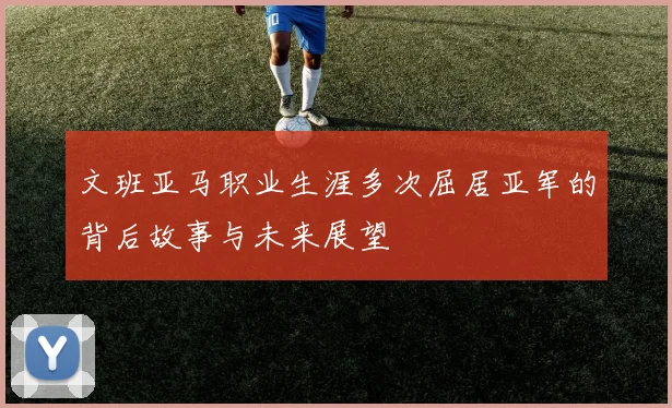 文班亚马职业生涯多次屈居亚军的背后故事与未来展望
