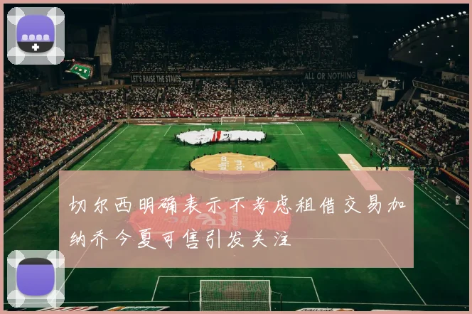 切尔西明确表示不考虑租借交易加纳乔今夏可售引发关注