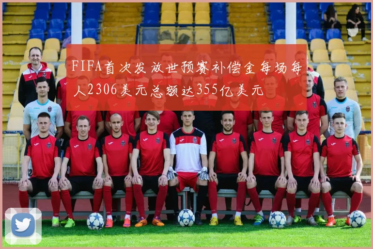 FIFA首次发放世预赛补偿金每场每人2306美元总额达355亿美元