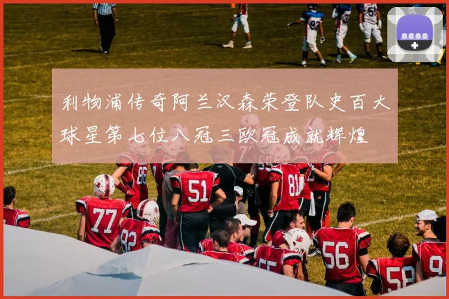 利物浦传奇阿兰汉森荣登队史百大球星第七位八冠三欧冠成就辉煌