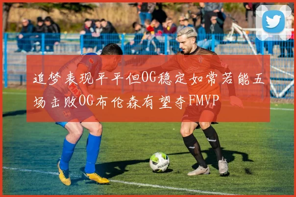追梦表现平平但OG稳定如常若能五场击败OG布伦森有望夺FMVP