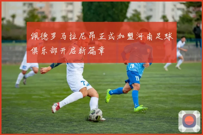 佩德罗马拉尼昂正式加盟河南足球俱乐部开启新篇章