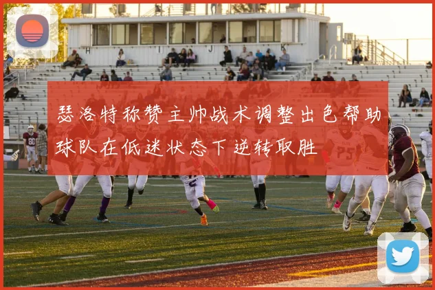 瑟洛特称赞主帅战术调整出色帮助球队在低迷状态下逆转取胜