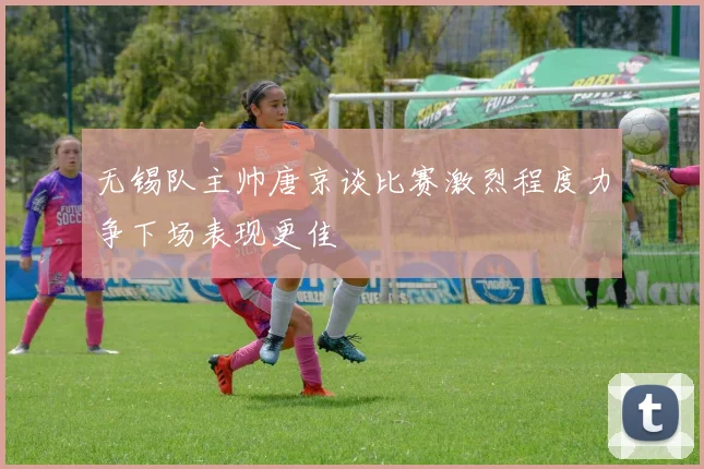 无锡队主帅唐京谈比赛激烈程度力争下场表现更佳