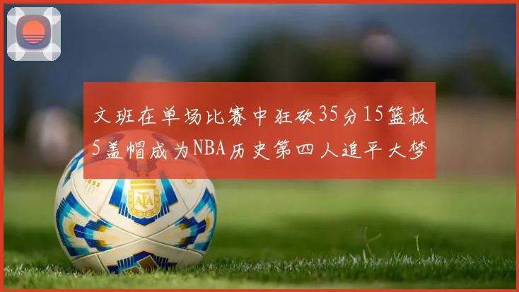 文班在单场比赛中狂砍35分15篮板5盖帽成为NBA历史第四人追平大梦鲨鱼天勾