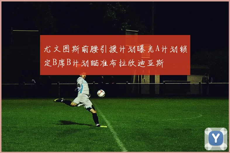 尤文图斯前腰引援计划曝光A计划锁定B席B计划瞄准布拉欣迪亚斯