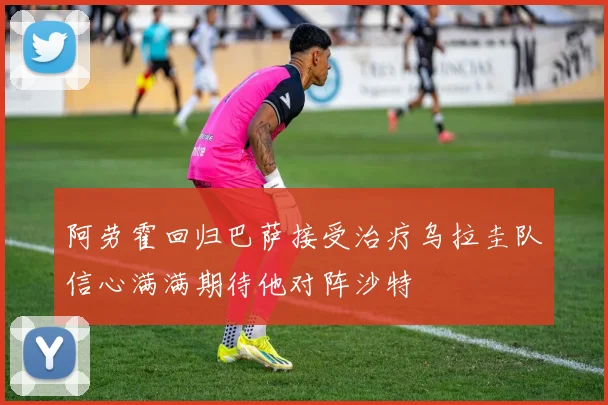 阿劳霍回归巴萨接受治疗乌拉圭队信心满满期待他对阵沙特