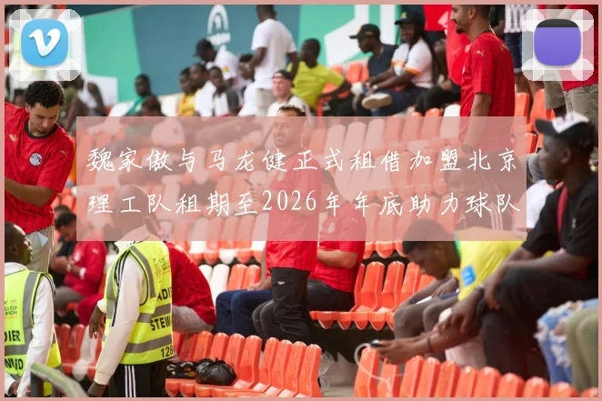 魏家傲与马龙健正式租借加盟北京理工队租期至2026年年底助力球队发展