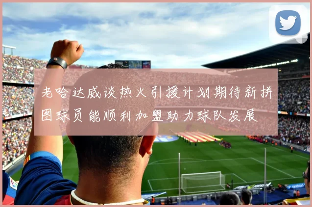 老哈达威谈热火引援计划期待新拼图球员能顺利加盟助力球队发展