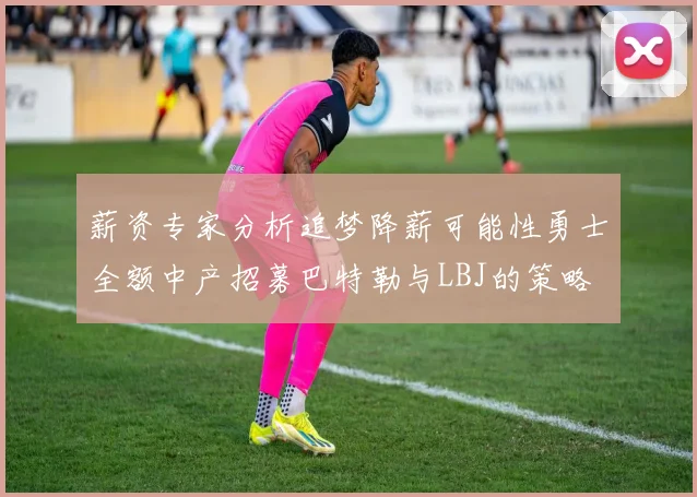 薪资专家分析追梦降薪可能性勇士全额中产招募巴特勒与LBJ的策略