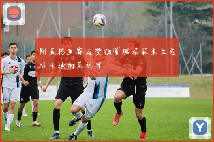 阿莱格里赛后赞扬管理层获米兰老板卡迪纳莱认可