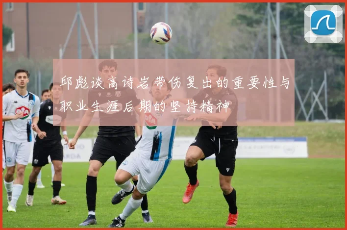 邱彪谈高诗岩带伤复出的重要性与职业生涯后期的坚持精神