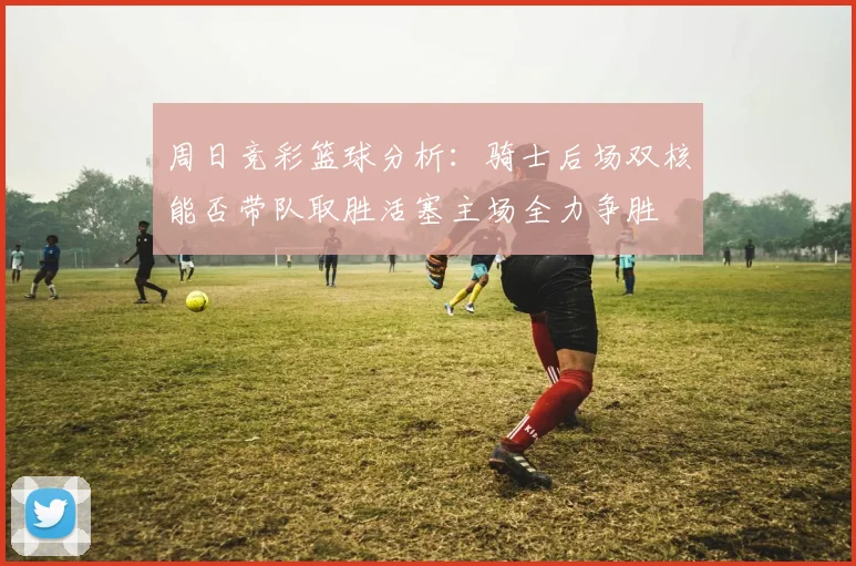 周日竞彩篮球分析：骑士后场双核能否带队取胜活塞主场全力争胜